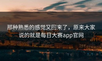 那种熟悉的感觉又回来了，原来大家说的就是每日大赛app官网
