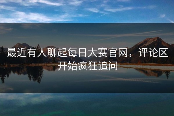 最近有人聊起每日大赛官网，评论区开始疯狂追问