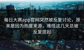 每日大赛app官网突然被反复讨论，原来是因为热度来源，难怪这几天总被反复提起