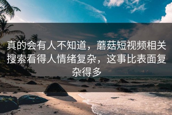 真的会有人不知道，蘑菇短视频相关搜索看得人情绪复杂，这事比表面复杂得多
