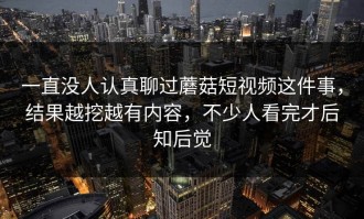 一直没人认真聊过蘑菇短视频这件事，结果越挖越有内容，不少人看完才后知后觉