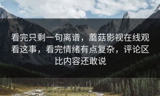 看完只剩一句离谱，蘑菇影视在线观看这事，看完情绪有点复杂，评论区比内容还敢说