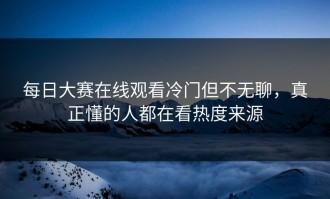 每日大赛在线观看冷门但不无聊，真正懂的人都在看热度来源