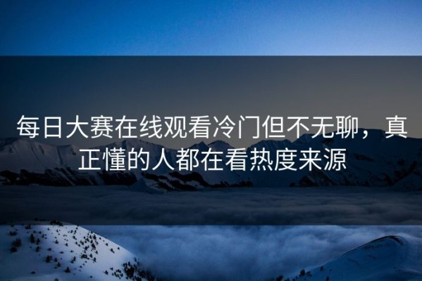 每日大赛在线观看冷门但不无聊，真正懂的人都在看热度来源
