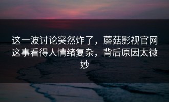 这一波讨论突然炸了，蘑菇影视官网这事看得人情绪复杂，背后原因太微妙