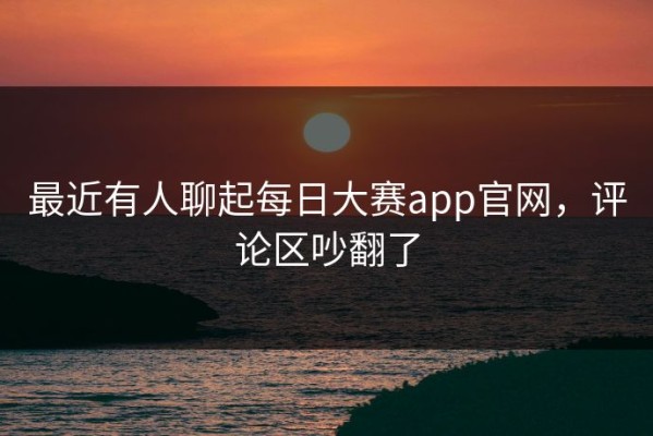 最近有人聊起每日大赛app官网，评论区吵翻了