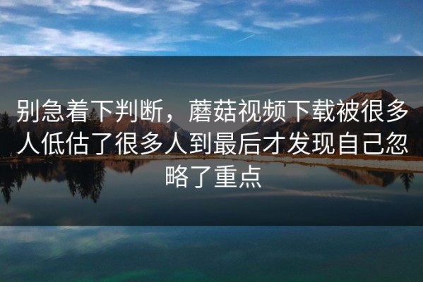 别急着下判断，蘑菇视频下载被很多人低估了很多人到最后才发现自己忽略了重点