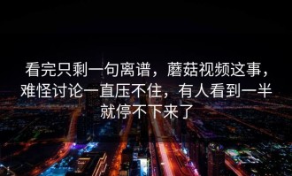 看完只剩一句离谱，蘑菇视频这事，难怪讨论一直压不住，有人看到一半就停不下来了