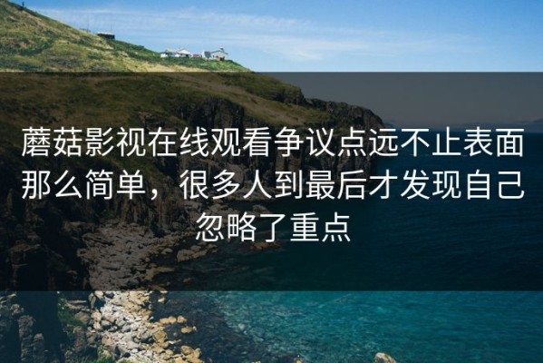 蘑菇影视在线观看争议点远不止表面那么简单，很多人到最后才发现自己忽略了重点