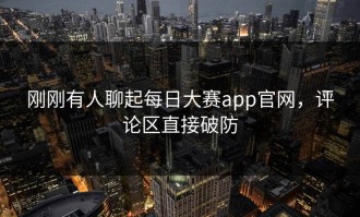 刚刚有人聊起每日大赛app官网，评论区直接破防