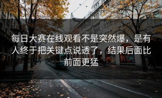 每日大赛在线观看不是突然爆，是有人终于把关键点说透了，结果后面比前面更猛