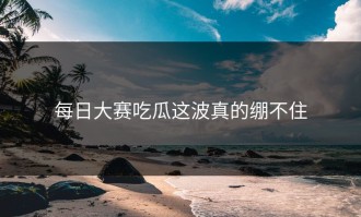 每日大赛吃瓜这波真的绷不住