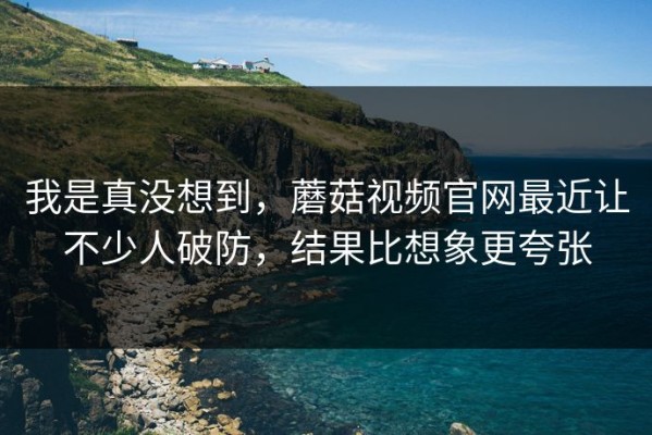 我是真没想到，蘑菇视频官网最近让不少人破防，结果比想象更夸张