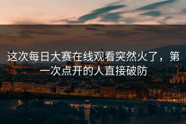 这次每日大赛在线观看突然火了，第一次点开的人直接破防