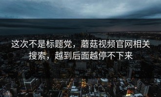 这次不是标题党，蘑菇视频官网相关搜索，越到后面越停不下来