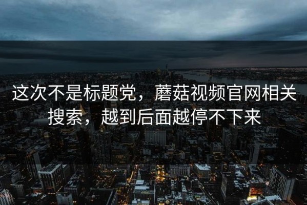 这次不是标题党，蘑菇视频官网相关搜索，越到后面越停不下来