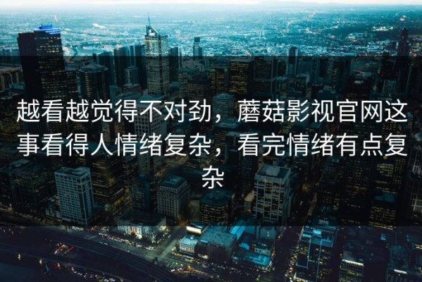 越看越觉得不对劲，蘑菇影视官网这事看得人情绪复杂，看完情绪有点复杂