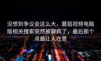 没想到争议会这么大，蘑菇视频电脑版相关搜索突然被聊疯了，最后那个点最让人在意