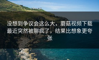 没想到争议会这么大，蘑菇视频下载最近突然被聊疯了，结果比想象更夸张