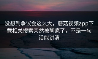 没想到争议会这么大，蘑菇视频app下载相关搜索突然被聊疯了，不是一句话能讲清