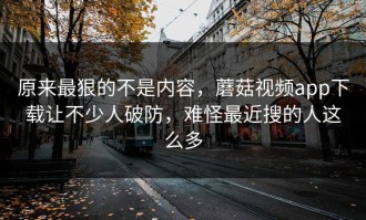 原来最狠的不是内容，蘑菇视频app下载让不少人破防，难怪最近搜的人这么多
