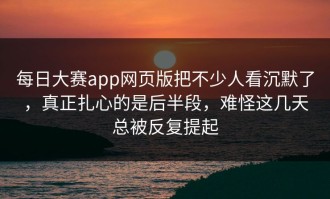 每日大赛app网页版把不少人看沉默了，真正扎心的是后半段，难怪这几天总被反复提起