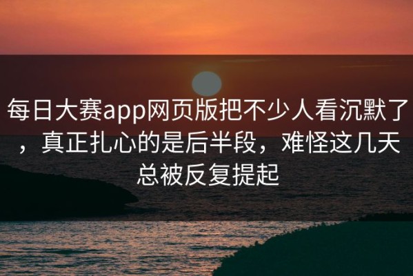 每日大赛app网页版把不少人看沉默了，真正扎心的是后半段，难怪这几天总被反复提起