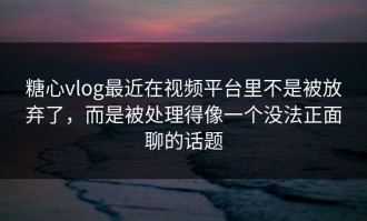 糖心vlog最近在视频平台里不是被放弃了，而是被处理得像一个没法正面聊的话题