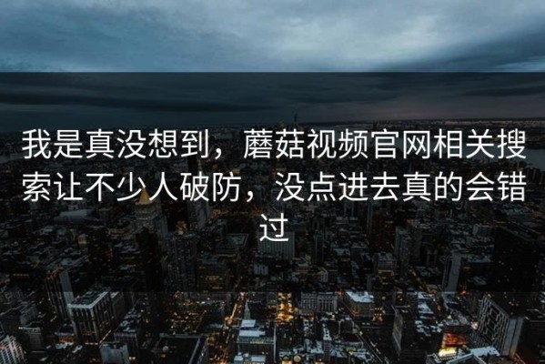 我是真没想到，蘑菇视频官网相关搜索让不少人破防，没点进去真的会错过