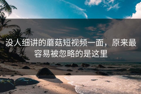没人细讲的蘑菇短视频一面，原来最容易被忽略的是这里