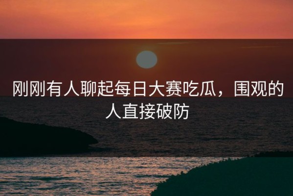 刚刚有人聊起每日大赛吃瓜，围观的人直接破防