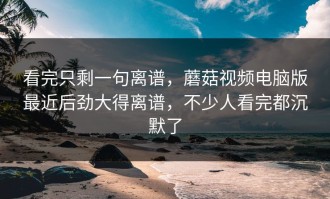 看完只剩一句离谱，蘑菇视频电脑版最近后劲大得离谱，不少人看完都沉默了