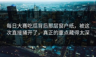 每日大赛吃瓜背后那层窗户纸，被这次直接捅开了，真正的重点藏得太深