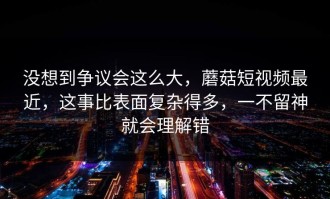 没想到争议会这么大，蘑菇短视频最近，这事比表面复杂得多，一不留神就会理解错