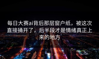 每日大赛ai背后那层窗户纸，被这次直接捅开了，后半段才是情绪真正上来的地方