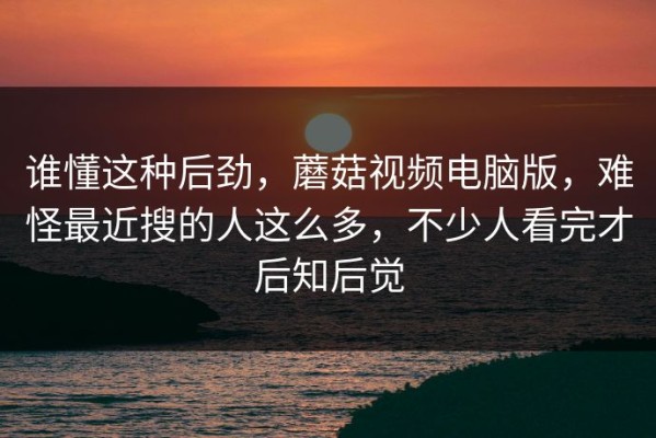 谁懂这种后劲，蘑菇视频电脑版，难怪最近搜的人这么多，不少人看完才后知后觉