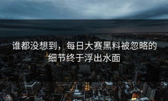 谁都没想到，每日大赛黑料被忽略的细节终于浮出水面