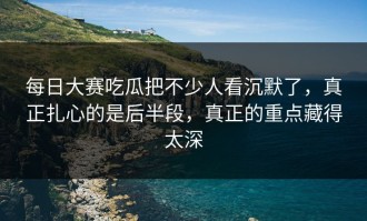 每日大赛吃瓜把不少人看沉默了，真正扎心的是后半段，真正的重点藏得太深