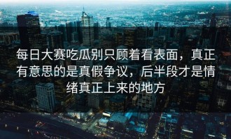 每日大赛吃瓜别只顾着看表面，真正有意思的是真假争议，后半段才是情绪真正上来的地方