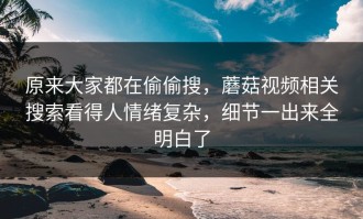 原来大家都在偷偷搜，蘑菇视频相关搜索看得人情绪复杂，细节一出来全明白了