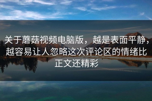 关于蘑菇视频电脑版，越是表面平静，越容易让人忽略这次评论区的情绪比正文还精彩