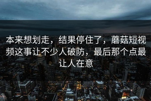 本来想划走，结果停住了，蘑菇短视频这事让不少人破防，最后那个点最让人在意