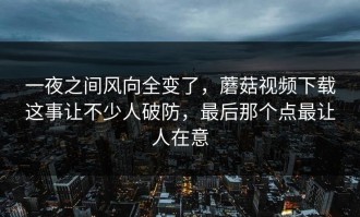 一夜之间风向全变了，蘑菇视频下载这事让不少人破防，最后那个点最让人在意