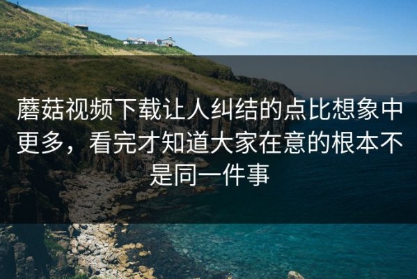 蘑菇视频下载让人纠结的点比想象中更多，看完才知道大家在意的根本不是同一件事