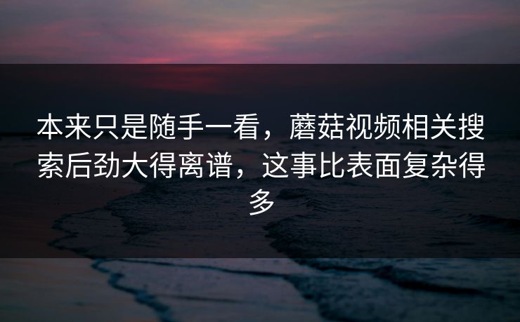 本来只是随手一看,蘑菇视频相关搜索后劲大得离谱,这事比表面复杂得多 本来只是随手一看,蘑菇视频相关搜索后劲大得离谱,这事比表面复杂得多