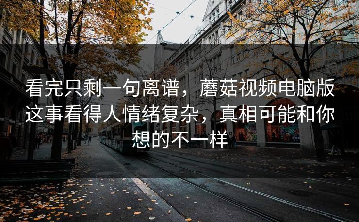 看完只剩一句离谱,蘑菇视频电脑版这事看得人情绪复杂,真相可能和你想的不一样 看完只剩一句离谱,蘑菇视频电脑版这事看得人情绪复杂,真相可能和你想的不一样
