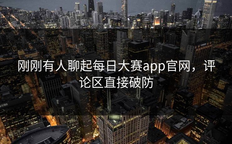刚刚有人聊起每日大赛app官网，评论区直接破防
