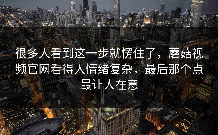 很多人看到这一步就愣住了，蘑菇视频官网看得人情绪复杂，最后那个点最让人在意