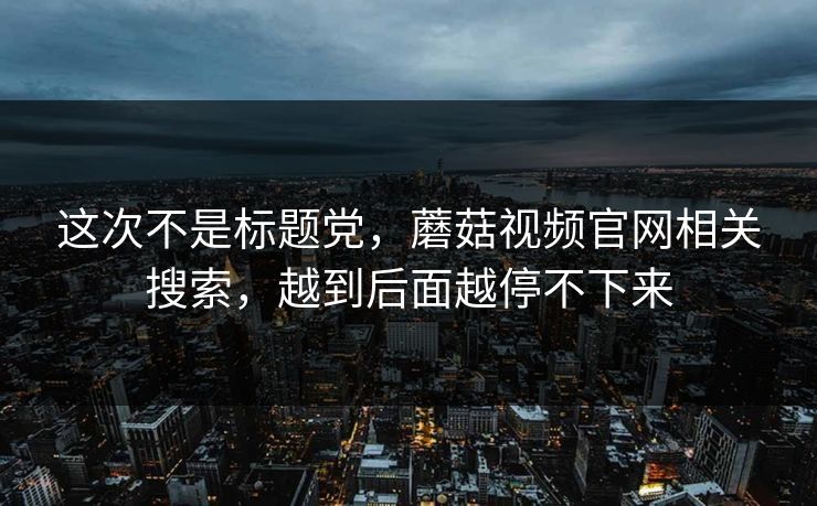 这次不是标题党，蘑菇视频官网相关搜索，越到后面越停不下来