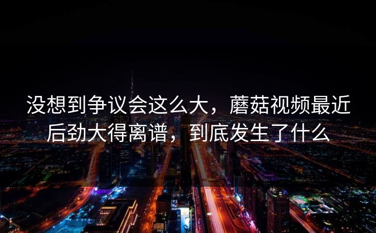 没想到争议会这么大，蘑菇视频最近后劲大得离谱，到底发生了什么
